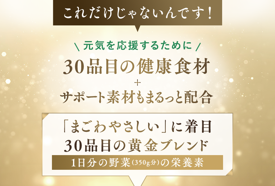 これだけじゃないんです! 元気を応援するために 30品目の健康食材 サポート素材もまるっと配合 「まごわやさしい」に着目 30品目の黄金プレンド 1日分の野菜(350g分)の栄養素