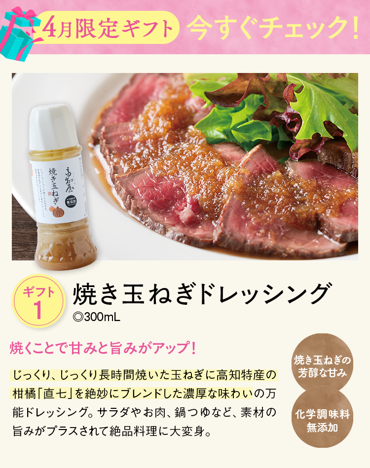 4月限定ギフト今すぐチェック！ ギフト1 焼き玉ねぎドレッシング ◎300mL 焼くことで甘みと旨みがアップ！ じっくり、じっくり長時間焼いた玉ねぎに高知特産の柑橘「直七」を絶妙にブレンドした濃厚な味わいの万能ドレッシング。サラダやお肉、鍋つゆなど、素材の旨みがプラスされて絶品料理に大変身。