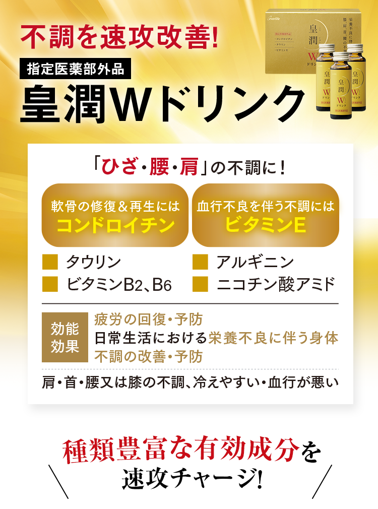 不調を速攻改善！指定医薬部外品 皇潤Wドリンク 「ひざ・腰・肩」の不調に! 軟骨の修復&再生にはコンドロイチン .タウリン .ビタミンB2、B6  血行不良を伴う不調には .アルギニン .ニコチン酸アミド 効能効果 疲労の回復・予防 日常生活における栄養不良に伴う身体 不調の改善・予防 肩・首・腰又は膝の不調、冷えやすい・血行が悪い 種類豊富な有効成分を速攻チャージ!