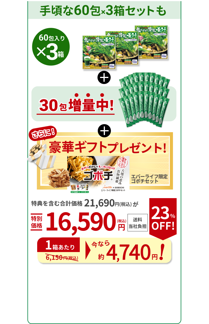手頃な60包×3箱セットも 60包入り ×3箱 30包 増量中！ さらに！ギフト1個プレゼント！ エバーライフ限定ゴボチセット 特典を含む合計価格21,690円（税込）が特別価格16,590円（税込）送料当社負担 1箱あたり今なら約 4,740円！ 23％OFF！（通常6,150円（税込））