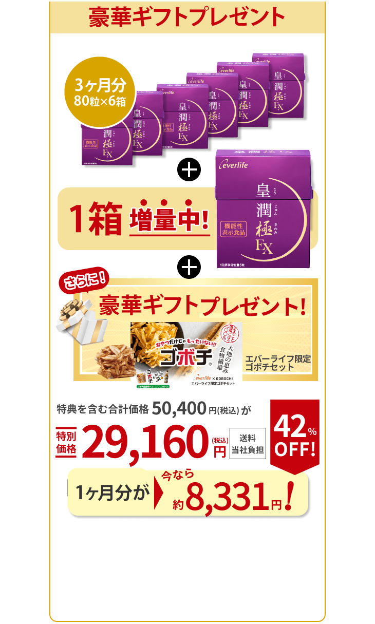 手頃な6箱セットも80粒入り×6箱 もう2箱増量中！ さらに！ギフト1個プレゼント！ エバーライフ限定 ゴボチセット 特典を含む合計価格50,400円（税込）が特別価格29,160円（税込） 送料当社負担 1箱あたり今なら 約8,331円！ 42％OFF！（通常9,000円（税込））