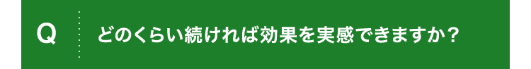 Q.どのくらい続ければ効果を実感できますか？