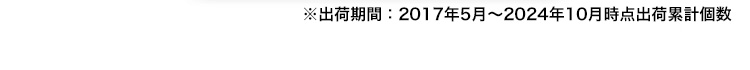 ※出荷期間：2017年5月～2024年10月時点出荷累計個数