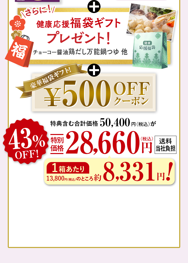 +さらに!健康応援福袋ギフトレゼント！チョーコー醤油鶏だし万能鍋つゆ他 +豪華福袋ギフト！¥500OFFクーポン 特典含む合計価格50,400円（税込）が43%OFF特別
                            価格28,660円（税込） 送料当社負担 1箱あたり 13,800円（税込）のところ約8,331円!