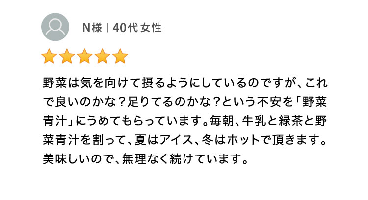 野菜は気を向けて摂るようにしているのですが、これで良いのかな?足りてるのかな?という不安を「野菜青汁」にうめてもらっています。 40代女性