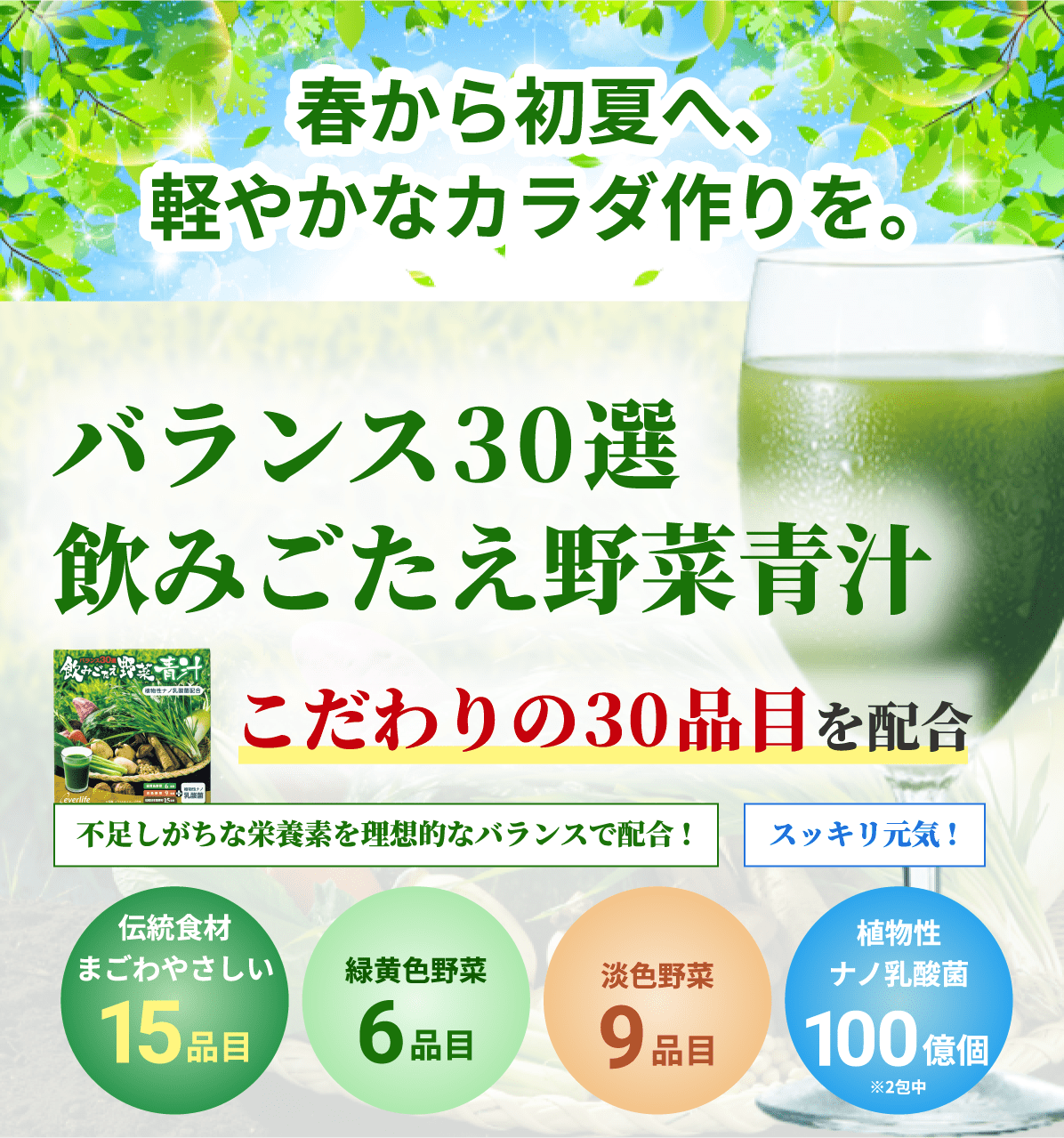 春から初夏へ、軽やかなカラダ作りを。 バランス30選 飲みごたえ野菜青汁 こだわりの30品目を配合 不足しがちな栄養素を理想的なバランスで配合! スッキリ元気! 伝統食材まごわやさしい15品目 緑黄色野菜6品目 淡色野菜9品目 植物性ナノ乳酸菌100億個※2包中