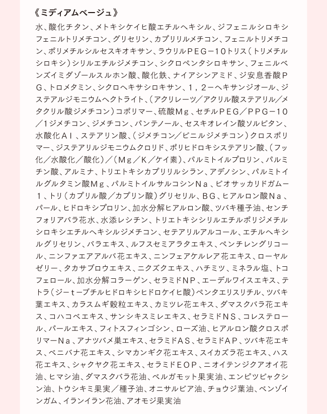 《ミディアムベージュ》水、酸化チタン、メトキシケイヒ酸エチルヘキシル、ジフェニルシロキシフェニルトリメチコン、グリセリン、カプリリルメチコン、フェニルトリメチコン、ポリメチルシルセスキオキサン、ラウリルＰＥＧ−１０トリス（トリメチルシロキシ）シリルエチルジメチコン、シクロペンタシロキサン、フェニルベンズイミダゾールスルホン酸、酸化鉄、ナイアシンアミド、ジ安息香酸ＰＧ、トロメタミン、シクロヘキサシロキサン、１，２−ヘキサンジオール、ジステアルジモニウムヘクトライト、（アクリレーツ／アクリル酸ステアリル／メタクリル酸ジメチコン）コポリマー、硫酸Ｍｇ、セチルＰＥＧ／ＰＰＧ−１０／１ジメチコン、ジメチコン、パンテノール、セスキオレイン酸ソルビタン、水酸化Ａｌ、ステアリン酸、（ジメチコン／ビニルジメチコン）クロスポリマー、ジステアリルジモニウムクロリド、ポリヒドロキシステアリン酸、（フッ化／水酸化／酸化）／（Ｍｇ／Ｋ／ケイ素）、パルミトイルプロリン、パルミチン酸、アルミナ、トリエトキシカプリリルシラン、アデノシン、パルミトイルグルタミン酸Ｍｇ、パルミトイルサルコシンＮａ、ビオサッカリドガム−１、トリ（カプリル酸／カプリン酸）グリセリル、ＢＧ、ヒアルロン酸Ｎａ、パール、ヒドロキシプロリン、加水分解ヒアルロン酸、ツバキ種子油、センチフォリアバラ花水、水添レシチン、トリエトキシシリルエチルポリジメチルシロキシエチルヘキシルジメチコン、セテアリルアルコール、エチルヘキシルグリセリン、バラエキス、ルフスセミアラタエキス、ペンチレングリコール、ニンファエアアルバ花エキス、ニンフェアケルレア花エキス、ローヤルゼリー、タカサブロウエキス、ニクズクエキス、ハチミツ、ミネラル塩、トコフェロール、加水分解コラーゲン、セラミドＮＰ、エーデルワイスエキス、テトラ（ジ−ｔ−ブチルヒドロキシヒドロケイヒ酸）ペンタエリスリチル、ツバキ葉エキス、カラスムギ穀粒エキス、カミツレ花エキス、ダマスクバラ花エキス、コハコベエキス、サンシキスミレエキス、セラミドＮＳ、コレステロール、パールエキス、フィトスフィンゴシン、ローズ油、ヒアルロン酸クロスポリマーＮａ、アナツバメ巣エキス、セラミドＡＳ、セラミドＡＰ、ツバキ花エキス、ベニバナ花エキス、シマカンギク花エキス、スイカズラ花エキス、ハス花エキス、シャクヤク花エキス、セラミドＥＯＰ、ニオイテンジクアオイ花油、ヒマシ油、ダマスクバラ花油、ベルガモット果実油、エンピツビャクシン油、トウシキミ果実／種子油、オニサルビア油、チョウジ葉油、ベンゾインガム、イランイラン花油、アオモジ果実油
