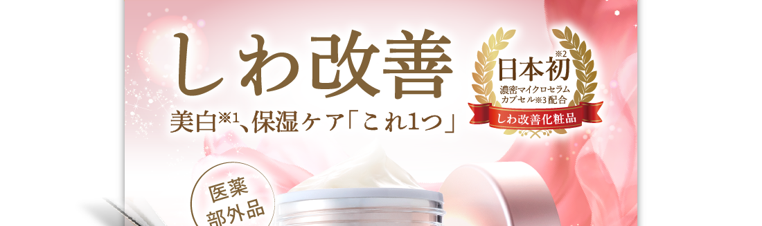 しわ改善　美白※1、保湿ケア「これ１つ」　日本初※2、濃密マイクロセラムカプセル配合※3　シワ改善化粧品