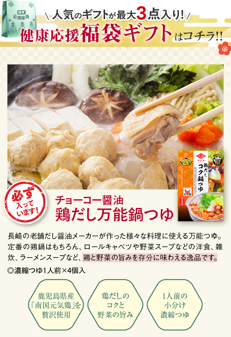 人気のギフトが最大3点入り!健康応援福袋ギフトはコチラ！！ 必ず入っています! チョーコー醤油鶏だし万能鍋つゆ 長崎の老舗だし醤油メーカーが作った様々な料理に使える万能つゆ。定番の鶏鍋はもちろん、ロールキャベツや野菜スープなどの洋食、雑炊、ラーメンスープなど、鶏と野菜の旨みを存分に味わえる逸品です。.濃縮つゆ1人前×4個入