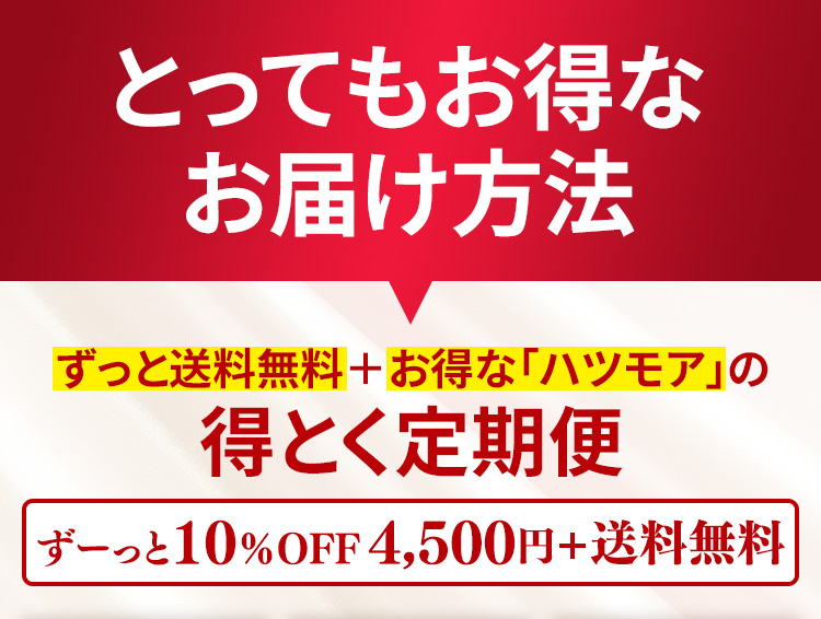とってもお得なお届け方法　ずっと送料無料＋お得な「ハツモア」の得とく定期便　ずーっと10％OFF4,500円＋送料無料