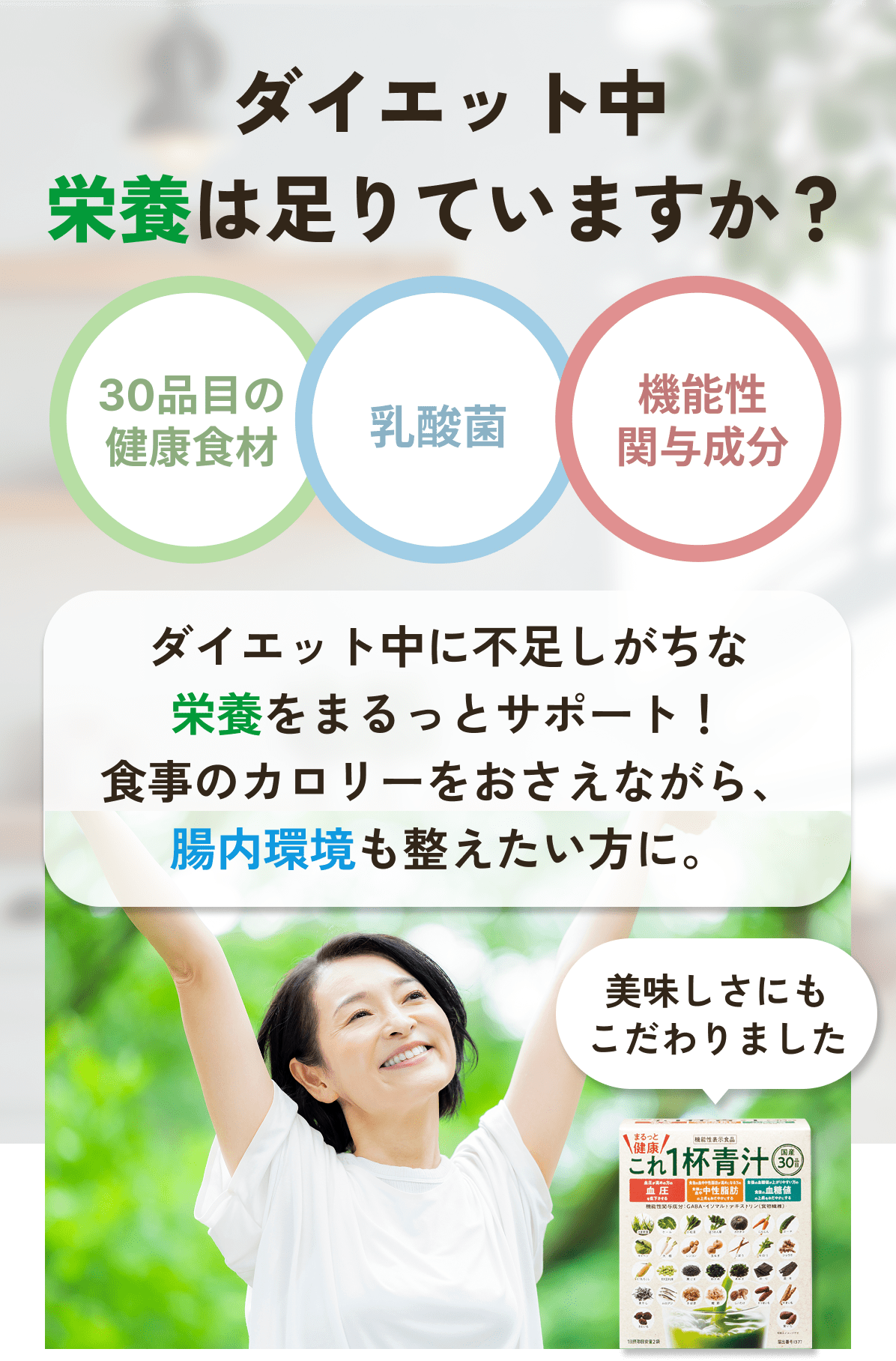 ダイエット中 栄養は足りていますか？ 30品目の健康食材 乳酸菌 機能性関与成分 ダイエット中に不足しがちな栄養をまるっとサポート！ 食事のカロリーをおさえながら、腸内環境 も整えたい方に。 美味しさにもこだわりました 