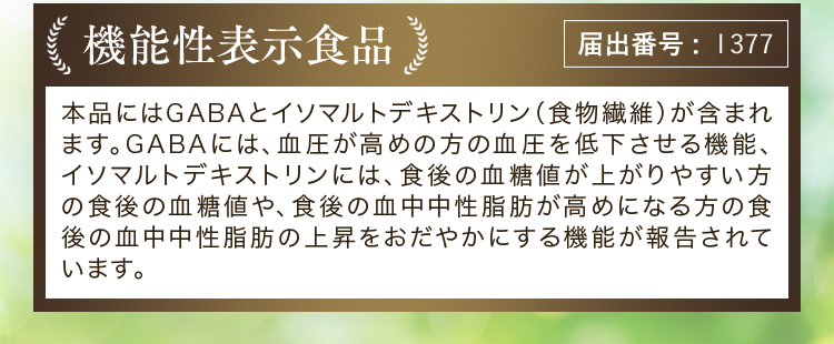 機能性表示食品 届出番号:1377 本品にはGABAとイソマルトデキストリン(食物繊維)が含まれます。GABAには、血圧が高めの方の血圧を低下させる機能、イソマルトデキストリンには、食後の血糖値が上がりやすい方の食後の血糖値や、食後の血中中性脂肪が高めになる方の食後の血中中性脂肪の上昇をおだやかにする機能が報告されています。