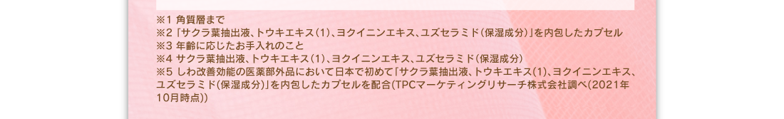 ※1：角質層まで　※2：「サクラ葉抽出液、トウキエキス（１）、ヨクイニンエキス、ユズセラミド（保湿成分）」を内包したカプセル　※3：年齢に応じたお手入れのこと　※4：サクラ葉抽出液、トウキエキス（１）、ヨクイニンエキス、ユズセラミド（保湿成分）　※5：しわ改善効能の医薬部外品において日本で初めて「サクラ葉抽出液、トウキエキス（１）、ヨクイニンエキス、ユズセラミド（保湿成分）」を内包したカプセルを配合（TPCマーケティング株式会社調べ（2021年10月時点））