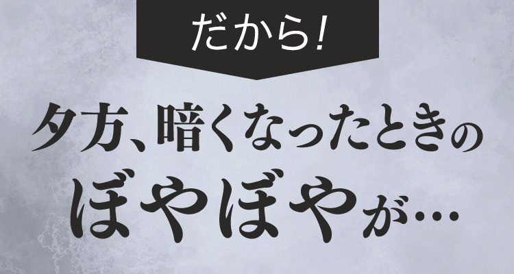 だから！夕方、暗くなったときのぼやぼやが…