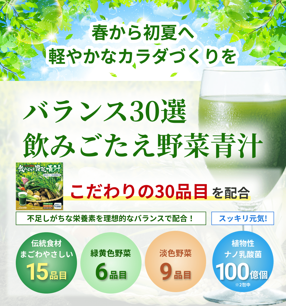 春から初夏へ 軽やかなカラダづくりを バランス30選 飲みごたえ野菜青汁 こだわりの30品目を配合 不足しがちな栄養素を理想的なバランスで配合！ スッキリ元気! 伝統食材まごわやさしい15品目 緑黄色野菜6品目 淡色野菜9品目 植物性ナノ乳酸菌100億個※2包中