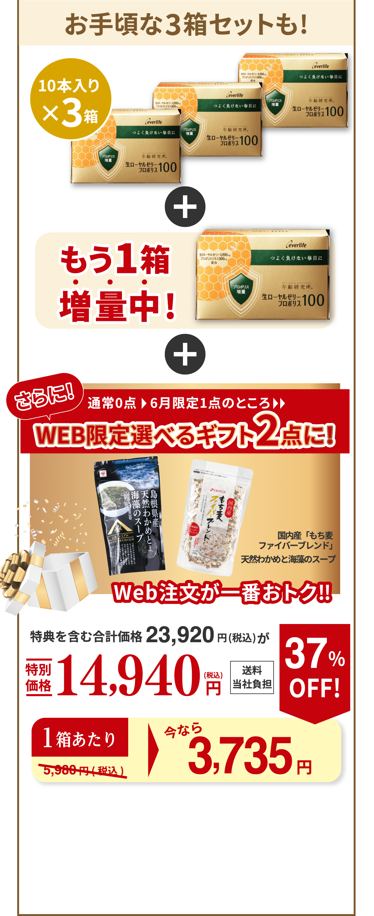 お手頃な3箱セットも! 10本入り×3箱 もう1箱増量中! さらに！通常0点、6月限定1点のところ、WEB限定選べるギフト2点に！（国内産「もち麦ファイバーブレンド」、天然わかめと海藻のスープ） Web注文が一番おトク‼︎ 特典を含む合計価格23,920円（税込）が特別価格14,940円（税込） 送料当社負担 1箱あたり今なら 約3,735円 37％OFF！ （通常5,980円（税込））
