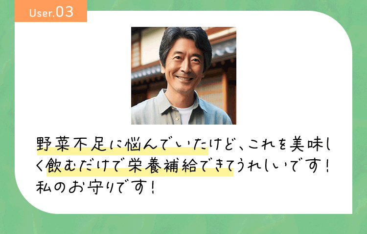 User03 野菜不足に悩んでいたけど、これを美味しく飲むだけで栄養補給できてうれしいです！私のお守りです！
