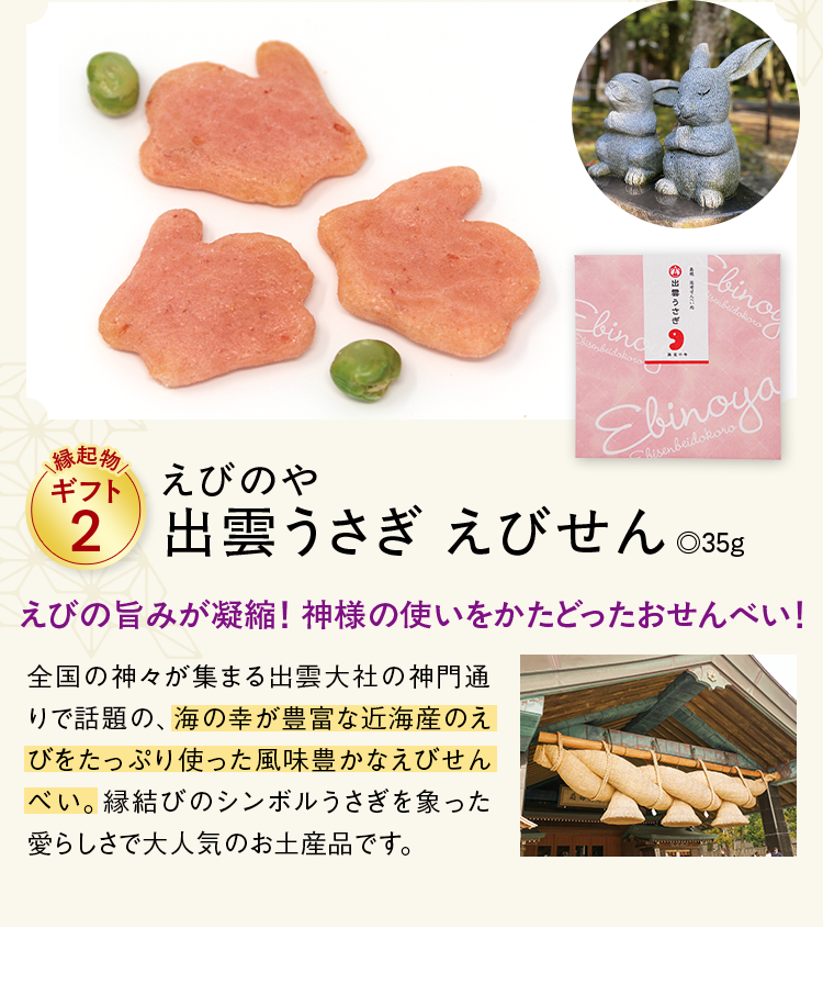 縁起物ギフト2 えびのや出雲うさぎ えびせん .35g えびの旨みが凝縮！ 神様の使いをかたどったおせんべい！ 全国の神々が集まる出雲大社の神門通りで話題の、海の幸が豊富な近海産のえびをたっぷり使った風味豊かなえびせんべい。縁結びのシンボルうさぎを象った愛らしさで大人気のお土産品です。