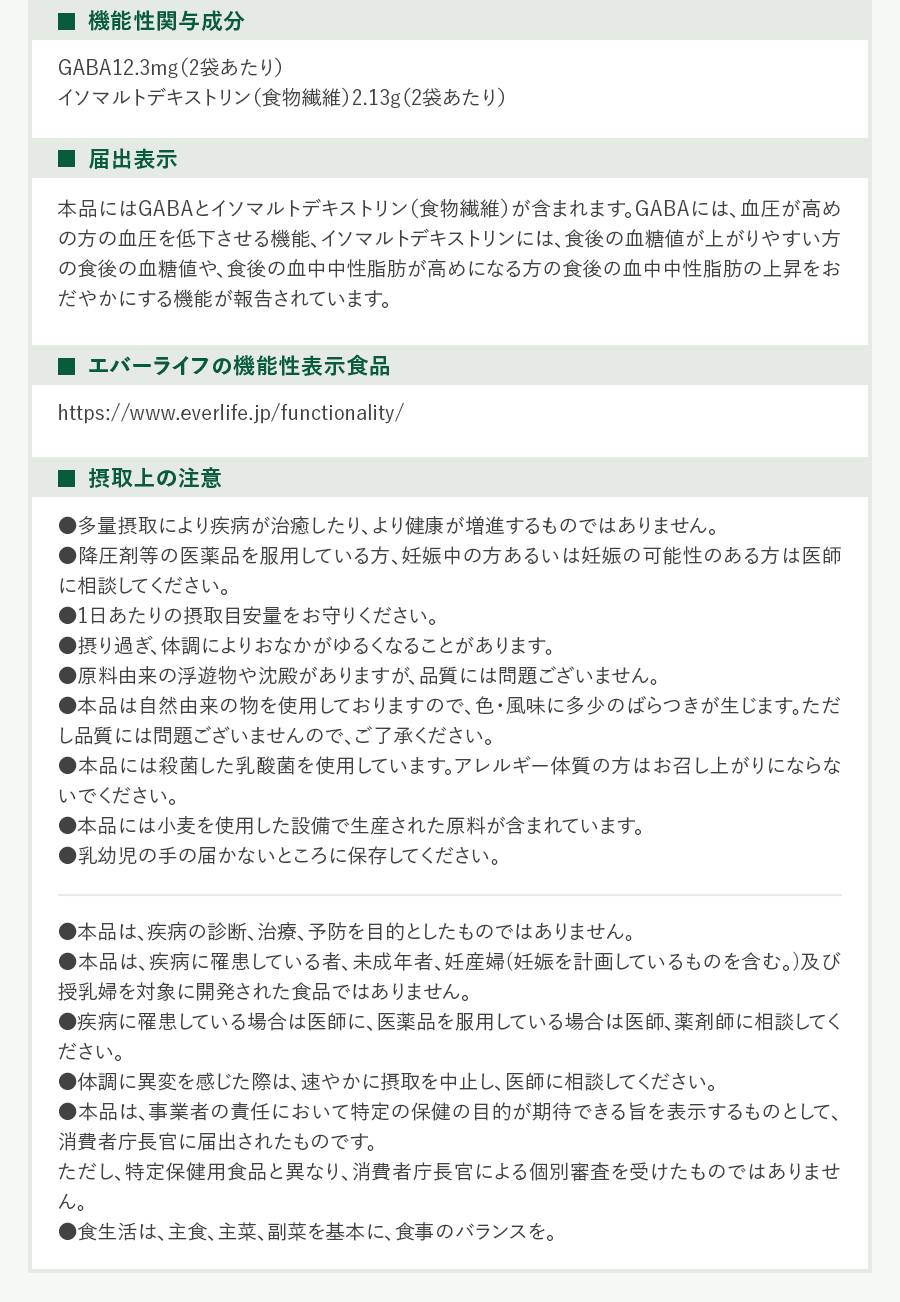・機能性関与成分GABA12.3mg(2袋あたり)イソマルトデキストリン(食物繊維)2.13g(2袋あたり)・届出表示本品にはGABAとイソマルトデキストリン(食物繊維)が含まれます。GABAには、血圧が高めの方の血圧を低下させる機能、イソマルトデキストリンには、食後の血糖値が上がりやすい方の食後の血糖値や、食後の血中中性脂肪が高めになる方の食後の血中中性脂肪の上昇をおだやかにする機能が報告されています。・エバ-ライフの機能性表示食品https://www.everlife.jp/functionality/・摂取上の注意・多量摂取により疾病が治癒したり、より健康が増進するものではありません。・降圧剤等の医薬品を服用している方、妊娠中の方あるいは妊娠の可能性のある方は医師に相談してください。・1日あたりの摂取目安量をお守りください。・摂り過き:体調によりおなかがゆるくなることがあります。・原料由来の浮遊物や沈殿がありますが、品質には問題ございません。・本品は自然由来の物を使用しておりますので、色・風味に多少のばらっきが生じます。ただし品質には問題ございませんので、ご了承ください。・本品には殺菌した乳酸菌を使用しています。アレルギー体質の方はお召し上がりにならないでください。・本品には小麦を使用した設備で生産された原料が含まれています。・乳幼児の手の届かないところに保存してください。・本品は、疾病の診断、治療、予防を目的としたものではありません。・本品は、疾病に罹患している者、未成年者、妊産婦(妊娠を計画しているものを含む。)及び授乳婦を対象に開発された食品ではありません。・疾病に罹患している場合は医帥に、医薬品を服用している場合は医師、薬剤帥に相談してください。・体調に異変を感じた際は、速やかに摂取を中止し、医帥に相談してください。・本品は、事業者の責任において特定の保健の目的が期待できる旨を表示するものとして、消費者庁長官に届出されたものです。ただし、持定保健用食品と異なり、消費者庁長官による個別審査を受けたものではありません。・食生活は、主食、主菜、副菜を基本に、食事のバランスを。