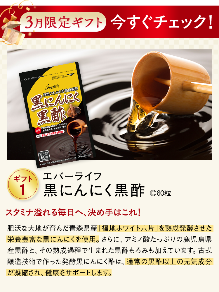 3月限定ギフト今すぐチェック！ ギフト1 エバーライフ黒にんにく黒酢 ◎60粒 スタミナ溢れる毎日へ、決め手はこれ！ 肥沃な大地が育んだ青森県産「福地ホワイト六片」を熟成発酵させた栄養豊富な黒にんにくを使用。さらに、アミノ酸たっぷりの鹿児島県産黒酢と、その熟成過程で生まれた黒酢もろみも加えています。古式醸造技術で作った発酵黒にんにく酢は、通常の黒酢以上の元気成分が凝縮され、健康をサポートします。