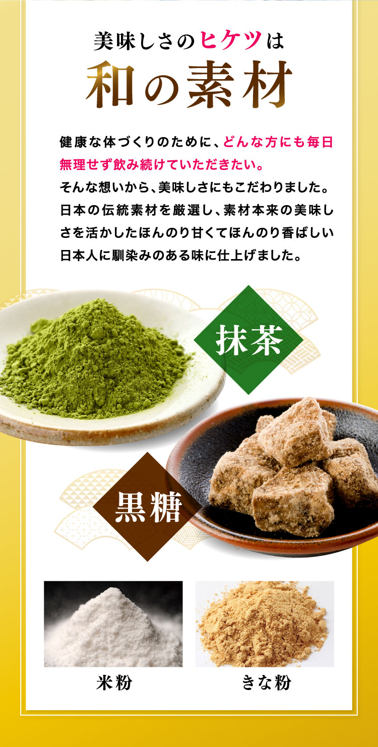 美味しさのヒケツは和の素材 どんな方にも毎日無理せずに見続けていただきたい。そんな想いから日本人に馴染みのある味に仕上げました。抹茶、黒糖、米粉、きな粉