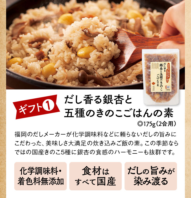 ギフト1だし香る銀杏と五種のきのこごはんの素◎175g（2合用）福岡のだしメーカーが化学調味料などに頼らないだしの旨みにこだわった、美味しさ大満足の炊き込みご飯の素。この季節ならではの国産きのこ5種に銀杏の食感のハーモニーも抜群です。化学調味料・
                                                  着色料無添加 食材はすべて国産 だしの旨みが染み渡る
