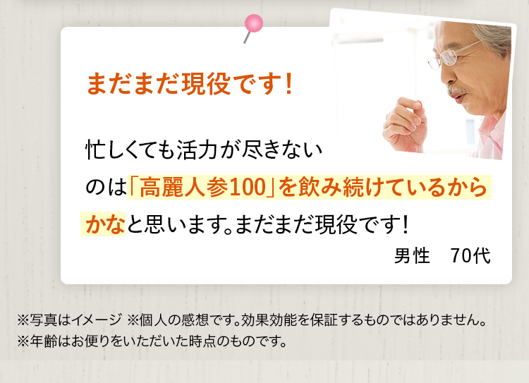 まだまだ現役です！ 忙しくても活力が尽きないのは「高麗人参100」を飲み続けているからかなと思います。まだまだ現役です！ 男性 70代 ※写真はイメージ ※個人の感想です。効果効能を保証するものではありません。※年齢はお便りをいただいた時点のものです。
