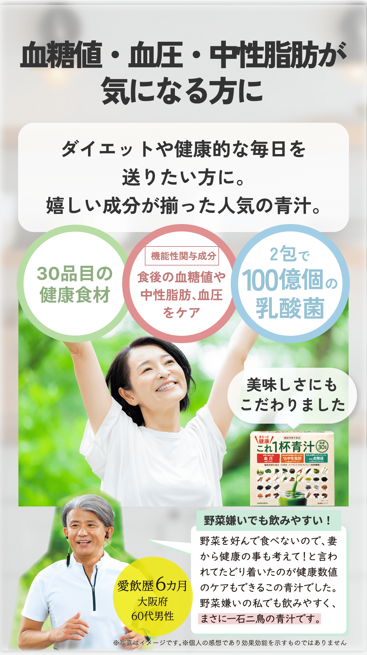 血糖値・血圧・中性脂肪が気になる方に ダイエットや健康的な毎日を送りたい方に。嬉しい成分が揃った人気の青汁。 30品目の健康食材 機能性関与成分：食後の血糖値や中性脂肪、血圧をケア 2包で100億個の乳酸菌 美味しさにもこだわりました （体験談）愛飲歴6カ月 大阪府 60代男性 「野菜嫌いでも飲みやすい！」 野菜を好んで食べないので、妻から健康の事も考えて！と言われてたどり着いたのが健康数値のケアもできるこの青汁でした。野菜嫌いの私でも飲みやすく、まさに一石二鳥の青汁です。 ※個人の感想であり効果効能を示すものではありません
