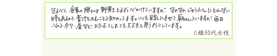 なるべく食事の際には野菜をとるよう心がけていますが、なかなかじゅうぶんにとれない時もあるので、青汁をのむことで助かってます。いつも豆乳にまぜて朝のんでいますが、毎日これで多少、昼などかたよってしまっても大丈夫と思うようにしています。【Ｏ様50代 女性】