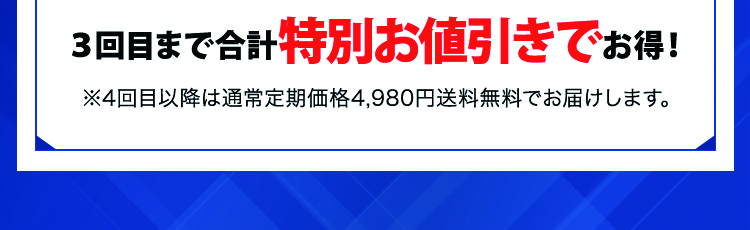 3回目まで合計4,000円もお得！ ※4回目以降は通常定期価格4,980円送料無料でお届けします。