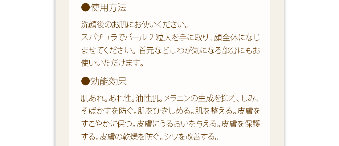 使用方法：洗顔後のお肌にお使いください。スパチュラでパール2粒大を手に取り、顔全体になじませてください。首元などしわが気になる部分にもお使いいただけます。　効能効果：肌あれ。あれ性。油性肌。メラニンの生成を抑え、しみ、そばかすを防ぐ。肌をひきしめる。肌を整える。皮膚をすこやかに保つ。皮膚にうるおいを与える。皮膚を保護する。皮膚の乾燥を防ぐ。シワを改善する。
