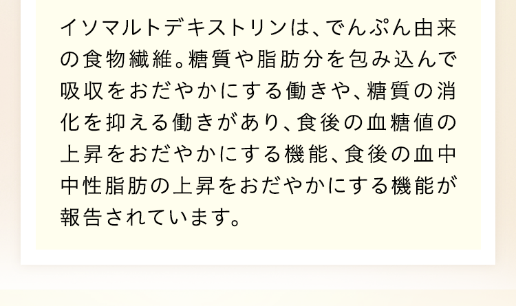 イソマルトデキストリンは、でんぶん由来の食物繊維。糖質や脂肪分を包み込んで吸収をおだやかにする働きや、糖質の消化を抑える働きがあり、食後の血糖値の上昇をおだやかにする機能、食後の血中中性脂肪の上昇をおだやかにする機能が報告されています。